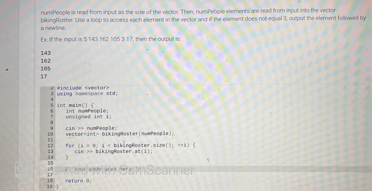 numPeople is read from input as the size of the vector. Then, numPeople elements are read from input into the vector
bikingRoster. Use a loop to access each element in the vector and if the element does not equal 3, output the element followed by
a newline.
Ex: If the input is 5 143 162 105 3 17, then the output is:
143
162
105
17
2 #include <vector>
3 using namespace std;
4
5 int main() {
6
7
8
9
10
11
12
13
14
15
15
17
18
19}
int numPeople;
unsigned int i;
cin >> numPeople;
vector<int> bikingRoster (numPeople);
for (i = 0; i < bikingRoster.size(); ++i) {
cin >> bikingRoster.at(i);
neranScanner
}
ke
return 0;
Your code ces here