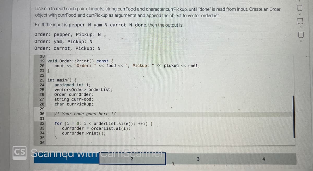 Use cin to read each pair of inputs, string currFood and character currPickup, until "done" is read from input. Create an Order
object with currFood and currPickup as arguments and append the object to vector orderList.
Ex: If the input is pepper N yam N carrot N done, then the output is:
Order: pepper, Pickup: N
Order: yam, Pickup: N
Order: carrot, Pickup: N
18
19 void Order::Print() const {
20
21 }
22
23 int main() {
24
25
26
27
28
29
30
31
32
33
cout << "Order: " << food <<", Pickup: << pickup << endl;
34
35
36
unsigned int i;
vector<Order> orderList;
Order currOrder;
string currFood;
char currPickup;
V* Your code goes here */
for (i = 0; i < orderList.size(); ++i) {
currOrder
orderList.at(i);
currOrder. Print ();
}
CS Scanned with camspannen
3
4
D-D-D-