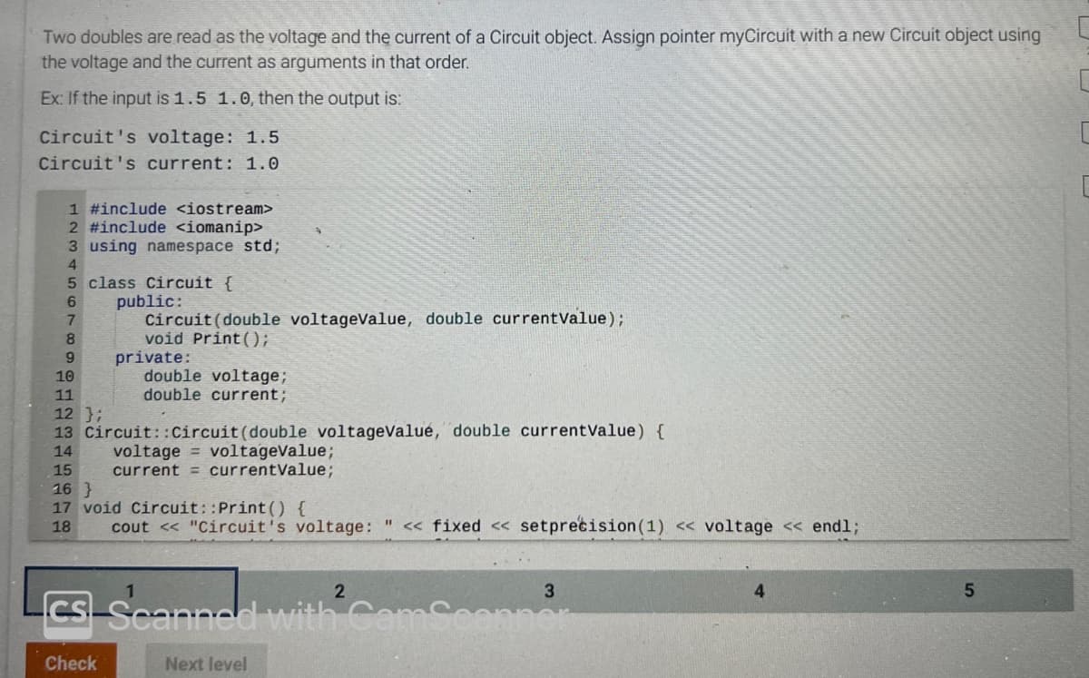 Two doubles are read as the voltage and the current of a Circuit object. Assign pointer myCircuit with a new Circuit object using
the voltage and the current as arguments in that order.
Ex: If the input is 1.5 1.0, then the output is:
Circuit's voltage: 1.5
Circuit's current: 1.0
1 #include <iostream>
2 #include <iomanip>
3 using namespace std;
4
5 class Circuit {
6
7
8
9
10
11
12 };
13 Circuit::Circuit (double voltagevalué, double currentValue) {
14
15
public:
Circuit (double voltageValue, double currentValue);
void Print();
private:
double voltage;
double current;
voltage = voltagevalue;
current = currentValue;
16}
17 void Circuit::Print() {
18
cout << "Circuit's voltage: " << fixed << setprecision (1) << voltage << endl;
2
cs Scanned with CamScanner
Check
Next level
3
4
5
C
C