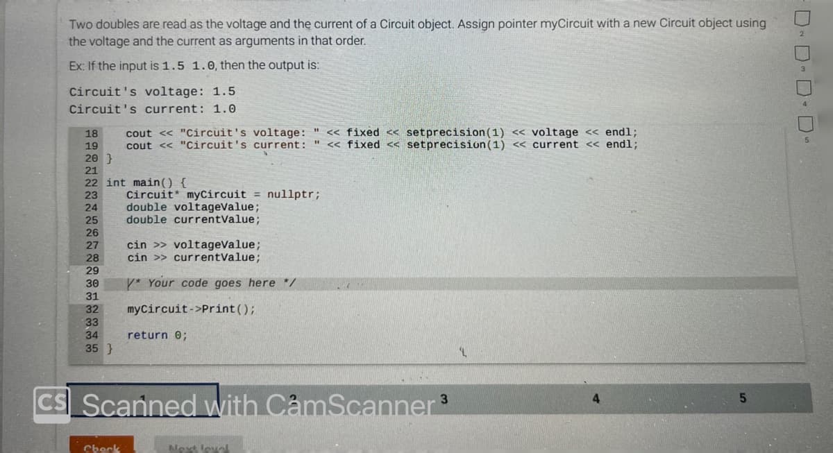 Two doubles are read as the voltage and the current of a Circuit object. Assign pointer myCircuit with a new Circuit object using
the voltage and the current as arguments in that order.
Ex: If the input is 1.5 1.0, then the output is:
Circuit's voltage: 1.5
Circuit's current: 1.0
18
19
20 }
21
22 int main() {
23
24
25
26
27
28
29
30
31
32
33
34
35 }
cout << "Circuit's voltage: " << fixed << setprecision (1) << voltage << endl;
cout << "Circuit's current: " << fixed <<setprecision (1) << current << endl;
Check
Circuit myCircuit = nullptr;
double voltageValue;
double currentValue;
cin >> voltageValue;
cin >> currentValue;
Y* Your code goes here */
myCircuit->print();
return 0;
3
CS Scanned with CamScanner ³
Next level
'L
4
5
DD-D-D