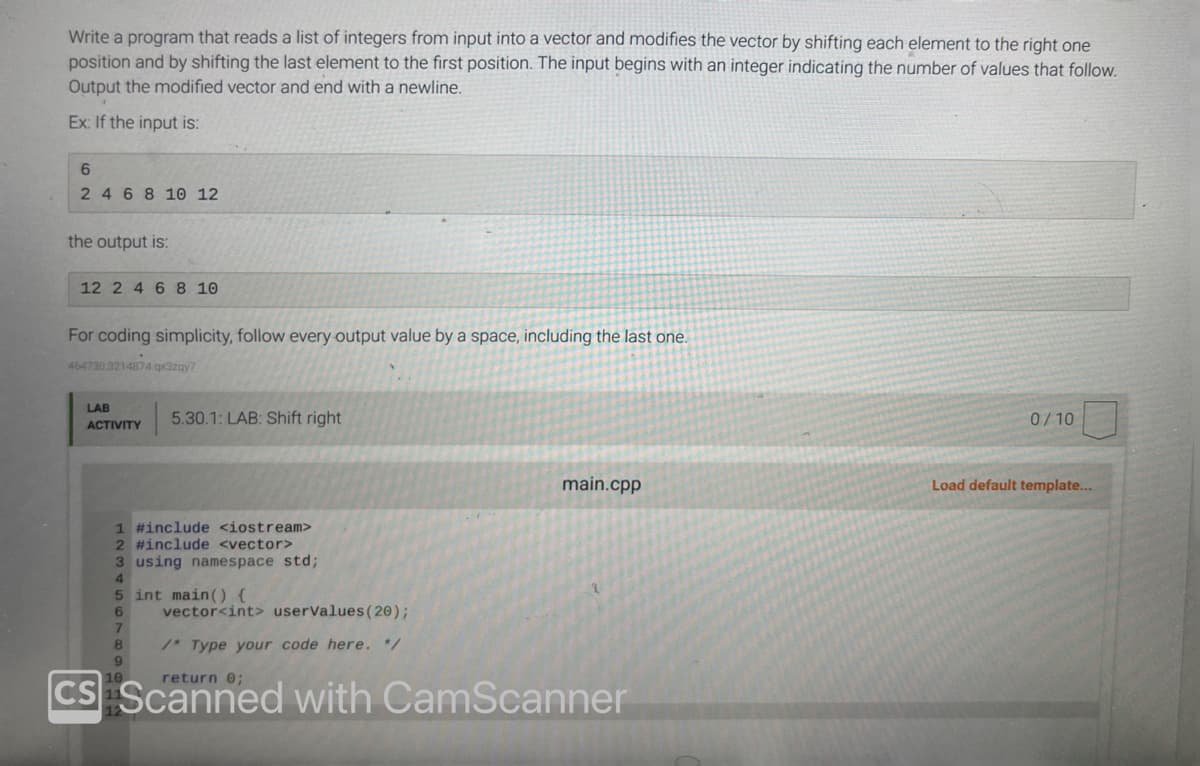 Write a program that reads a list of integers from input into a vector and modifies the vector by shifting each element to the right one
position and by shifting the last element to the first position. The input begins with an integer indicating the number of values that follow.
Output the modified vector and end with a newline.
Ex: If the input is:
6
2 4 6 8 10 12
the output is:
12 2 4 6 8 10
For coding simplicity, follow every output value by a space, including the last one.
464730.3214874 qx3zqy7
LAB
ACTIVITY
5.30.1: LAB: Shift right
1 #include <iostream>
2 #include <vector>
3 using namespace std;
4
5 int main() {
6
7
8
9
vector<int> userValues (20);
/* Type your code here. */
main.cpp
return 0;
CS Scanned with CamScanner
0/10
Load default template...