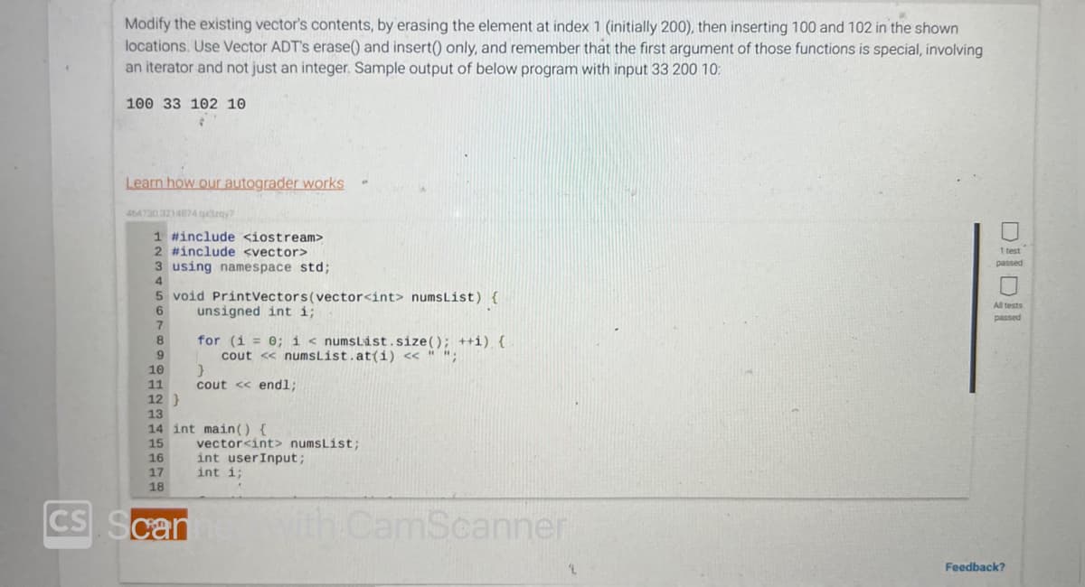 CS
Modify the existing vector's contents, by erasing the element at index 1 (initially 200), then inserting 100 and 102 in the shown
locations. Use Vector ADT's erase() and insert() only, and remember that the first argument of those functions is special, involving
an iterator and not just an integer. Sample output of below program with input 33 200 10:
100 33 102 10
Learn how our autograder works
4647303214874 qx3zqy?
1 #include <iostream>
2 #include <vector>
3 using namespace std;
5 void Print Vectors (vector<int> numsList) {
unsigned int i;
10
11
12 }
17
18
for (i = 0; i < numsList.size(); ++i) {
cout << numsList.at(i) << " ";
13
14 int main() {
15
16
can
}
cout << endl;
vector<int> numsList;
int user Input;
int i;
with CamScanner
DO
1 test
passed
All tests
passed
Feedback?