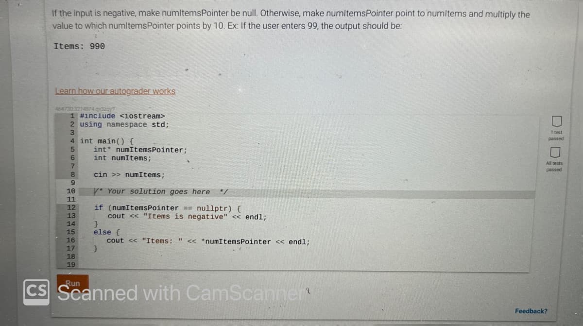 If the input is negative, make numitemsPointer be null. Otherwise, make numitemsPointer point to numitems and multiply the
value to which numitemsPointer points by 10. Ex: If the user enters 99, the output should be:
Items: 990
Learn how our autograder works
464730.3214874.qx3zqy7
1 #include <iostream>
2 using namespace std;
3
4 int main() {
5
6
7
8
9
10
11
12
13
14
15
16
17
18
19
Run
int
int numItems;
cin >> numItems;
V* Your solution goes here */
if (numItemsPointer == nullptr) {
cout << "Items is negative" << endl;
numItemsPointer;
}
else {
cout << "Items: " << *numItemsPointer << endl;
}
CS Scanned with CamScanner
lolio
1 test
passed
All tests
Feedback?
passed