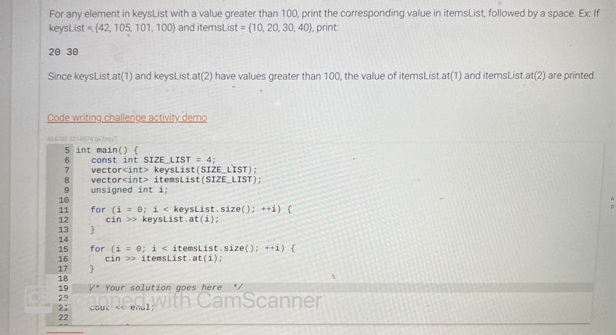 For any element in keysList with a value greater than 100, print the corresponding value in itemsList, followed by a space. Ex: If
keysList={42, 105, 101, 100) and itemsList={10, 20, 30, 40), print:
20 30
Since keysList.at(1) and keysList.at (2) have values greater than 100, the value of itemsList.at(1) and itemsList.at (2) are printed.
Code writing challenge activity demo
464730.3214874 qx3zqy7
5 int main() {
6
7 vector<int> keysList (SIZE_LIST);
8 vector<int> itemsList (SIZE_LIST);
9
unsigned int i;
10
11
12
13
14
15
16
17
18
const int SIZE_LIST = 4;
for (i = 0; i < keysList.size(); ++i) {
cin >> keysList.at (i);
}
for (i = 0; i < itemsList.size(); ++i) {
cin >> itemsList.at (i);
}
19
V* Your solution goes here */
29
2 canner with CamScanner
<< endl;
22
A