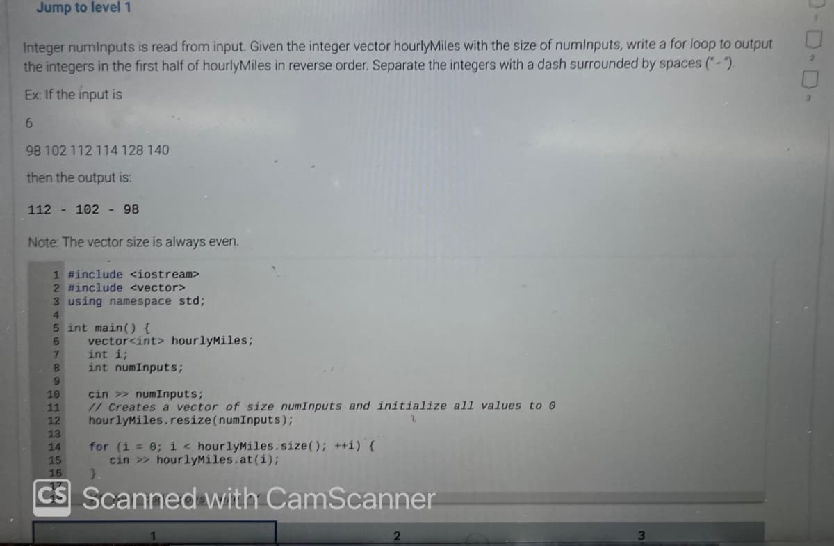 Jump to level 1
Integer numinputs is read from input. Given the integer vector hourlyMiles with the size of numinputs, write a for loop to output
the integers in the first half of hourlyMiles in reverse order. Separate the integers with a dash surrounded by spaces ("-2
Ex: If the input is
6
98 102 112 114 128 140
then the output is:
112 102 - 98
Note: The vector size is always even.
1 #include <iostream>
2 #include <vector>
3 using namespace std;
4
5 int main() {
6
7
8
9
vector<int> hourlyMiles;
int i;
int numInputs;
cin >> numInputs;
// Creates a vector of size numInputs and initialize all values to 0
hourlyMiles.resize(numInputs);
10
11
12
13
14
15
16
CS Scanned with CamScanner
for (i = 0; i < hourlyMiles.size(); ++i) {
cin>> hourlyMiles.at(i);
3