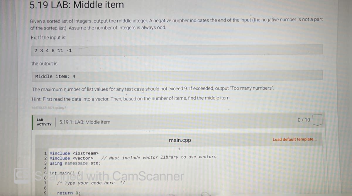 5.19 LAB: Middle item
Given a sorted list of integers, output the middle integer. A negative number indicates the end of the input (the negative number is not a part
of the sorted list). Assume the number of integers is always odd.
Ex: If the input is:
2 3 4 8 11 -1
the output is:
Middle item: 4
The maximum number of list values for any test case should not exceed 9. If exceeded, output "Too many numbers".
Hint: First read the data into a vector. Then, based on the number of items, find the middle item.
464730.3214874.qx3zqy7
LAB
ACTIVITY
5.19.1: LAB: Middle item
1 #include <iostream>
2 #include <vector>
3 using namespace std;
4
5 int main()
7
8
9
with
/* Type your code here. */
return 0;
main.cpp
// Must include vector library to use vectors
0/10
Load default template...