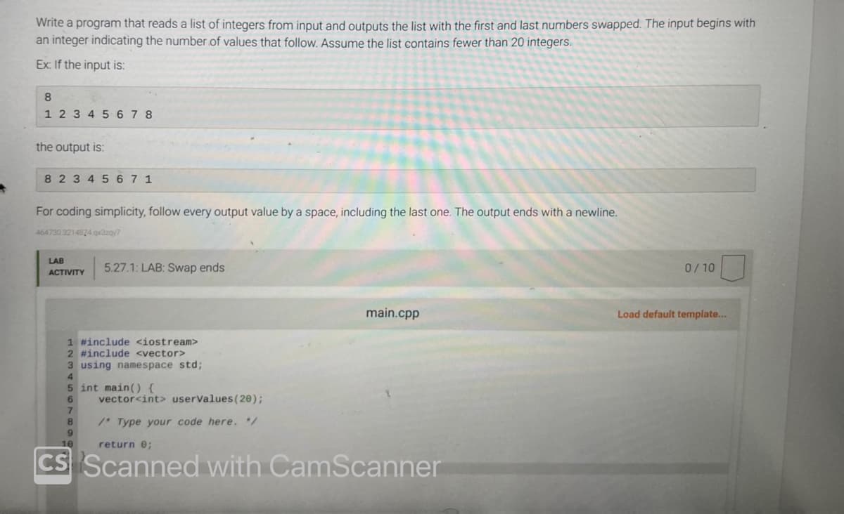 Write a program that reads a list of integers from input and outputs the list with the first and last numbers swapped. The input begins with
an integer indicating the number of values that follow. Assume the list contains fewer than 20 integers.
Ex: If the input is:
8
1 2 3 4 5 6 7 8
the output is:
8 2 3 4 5 671
For coding simplicity, follow every output value by a space, including the last one. The output ends with a newline.
464730.3214824.qx3zqy7
LAB
ACTIVITY
5.27.1: LAB: Swap ends
1 #include <iostream>
2 #include <vector>
3 using namespace std;
5 int main() {
6
8
vector<int> userValues (20);
/* Type your code here. */
main.cpp
return 0;
CS Scanned with CamScanner
0/10
Load default template...