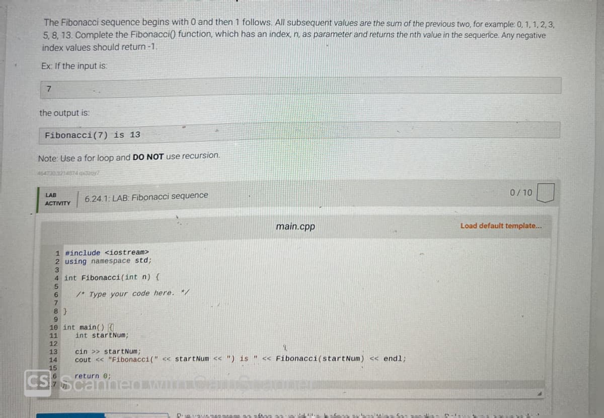 The Fibonacci sequence begins with 0 and then 1 follows. All subsequent values are the sum of the previous two, for example: 0, 1, 1, 2, 3,
5, 8, 13. Complete the Fibonacci() function, which has an index, n, as parameter and returns the nth value in the sequence. Any negative
index values should return-1.
Ex: If the input is:
7
the output is:
Fibonacci (7) is 13
Note: Use a for loop and DO NOT use recursion.
464730.3214874 qx3zqy7
LAB
ACTIVITY
1 #include <iostream>
2 using namespace std;
4 int Fibonacci(int n) {
8}
8
9
6.24.1: LAB: Fibonacci sequence
12
13
14
15
CS
/* Type your code here. */
10 int main() {
11
int startNum;
main.cpp
4.
cin >>startNum;
cout << "Fibonacci (" << startNum << ") is " << Fibonacci (startNum) << endl;
return 0;
Diequr negaran
0/10
Load default template...