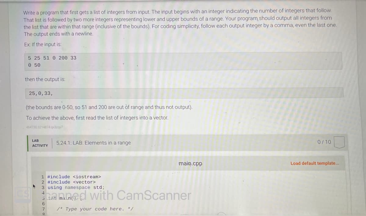 Write a program that first gets a list of integers from input. The input begins with an integer indicating the number of integers that follow.
That list is followed by two more integers representing lower and upper bounds of a range. Your program should output all integers from
the list that are within that range (inclusive of the bounds). For coding simplicity, follow each output integer by a comma, even the last one.
The output ends with a newline.
Ex: If the input is:
5 25 51 0 200 33
0 50
then the output is:
25,0, 33,
(the bounds are 0-50, so 51 and 200 are out of range and thus not output).
To achieve the above, first read the list of integers into a vector.
464730 3214874 qx3zqy7
LAB
ACTIVITY
6
7
1 #include <iostream>
2 #include <vector>
3 using namespace std;
4
amned with CamScanner
5
/* Type your code here. */
O
5.24.1: LAB: Elements in a range
int
main.cpp
0/10
Load default template...