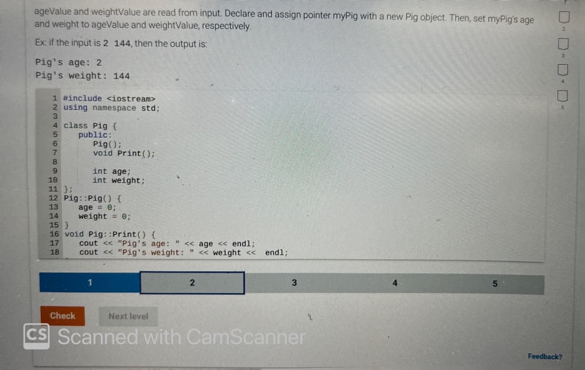 ageValue and weightValue are read from input. Declare and assign pointer myPig with a new Pig object. Then, set myPig's age
and weight to ageValue and weightValue, respectively.
Ex: if the input is 2 144, then the output is:
Pig's age: 2
Pig's weight: 144
1 #include <iostream>
2 using namespace std;
3
4 class Pig {
5
public:
6
7
8
9
Pig();
void Print ();
int age;
int weight;
10
11 };
12 Pig::Pig() {
13
age = 0;
14
weight = 0;
Check
15}
16 void Pig::Print() {
17
18
cout << "Pig's age: "<< age << endl;
cout << "Pig's weight: " << weight << endl;
Next level
2
3
CS Scanned with CamScanner
5
· DDDD。
Feedback?