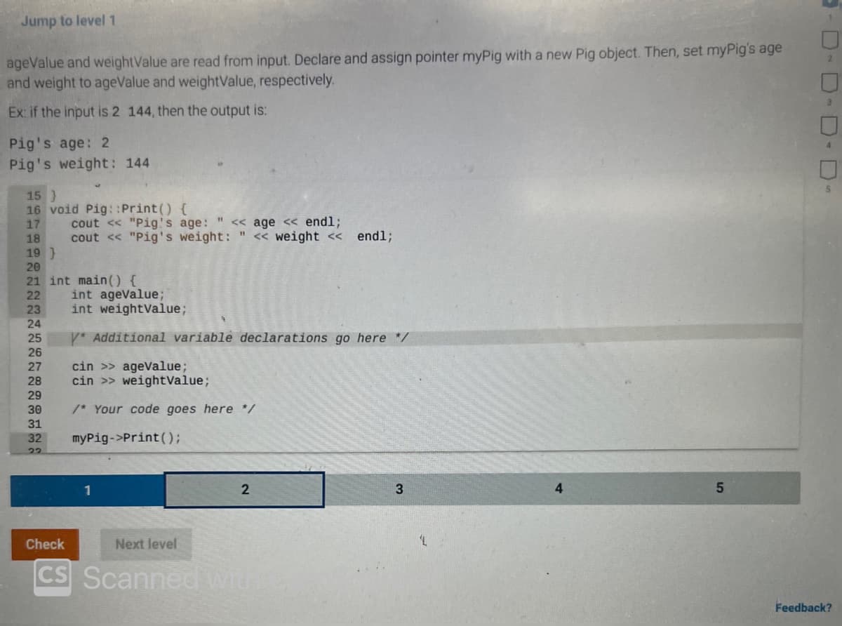 Jump to level 1
ageValue and weightValue are read from input. Declare and assign pointer myPig with a new Pig object. Then, set myPig's age
and weight to ageValue and weightValue, respectively.
Ex: if the input is 2 144, then the output is:
Pig's age: 2
Pig's weight: 144
15 }
16 void Pig::Print() {
17
18
19 )
20
21 int main() {
22
23
24
25
26
27
28
29
30
31
32
22
Check
CS
cout << "Pig's age: " << age << endl;
cout << "Pig's weight: " << weight << endl;
int ageValue;
int weightValue;
* Additional variable declarations go here */
cin >> ageValue;
cin >> weightValue;
/* Your code goes here */
myPig->print();
1
2
Next level
Scanned with
3
'L
4
5
-D-D-D-D-
Feedback?