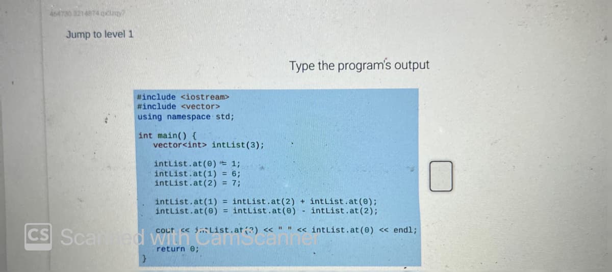 464730 3214874 qxy?
Jump to level 1
#include <iostream>
#include <vector>
using namespace std;
int main() {
vector<int> intList (3);
intList.at (0) = 1;
intList.at (1) =
intList.at (2) = 7;
Type the program's output
intList.at (1) = intList.at (2) + intList.at(0);
intList.at (0) = intList.at (0) - intList.at (2);
cout << List.at(?) << " " << intList.at (0) << endl;
CS Scarted with Cascann
return 0;