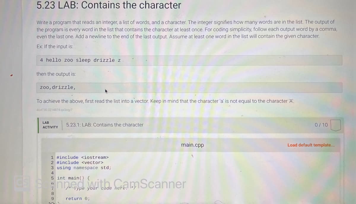 5.23 LAB: Contains the character
Write a program that reads an integer, a list of words, and a character. The integer signifies how many words are in the list. The output of
the program is every word in the list that contains the character at least once. For coding simplicity, follow each output word by a comma,
even the last one. Add a newline to the end of the last output. Assume at least one word in the list will contain the given character.
Ex: If the input is:
4 hello zoo sleep drizzle z
then the output is:
zoo, drizzle,
To achieve the above, first read the list into a vector. Keep in mind that the character 'a' is not equal to the character 'A'.
464730 3214874.qx3zay7
LAB
ACTIVITY
5.23.1: LAB: Contains the character
1 #include <iostream>
2 #include <vector>
3 using namespace std;
4
5 int main()
9
main.cpp
with
Grype your the eramScanner
return 0;
0/10
Load default template...