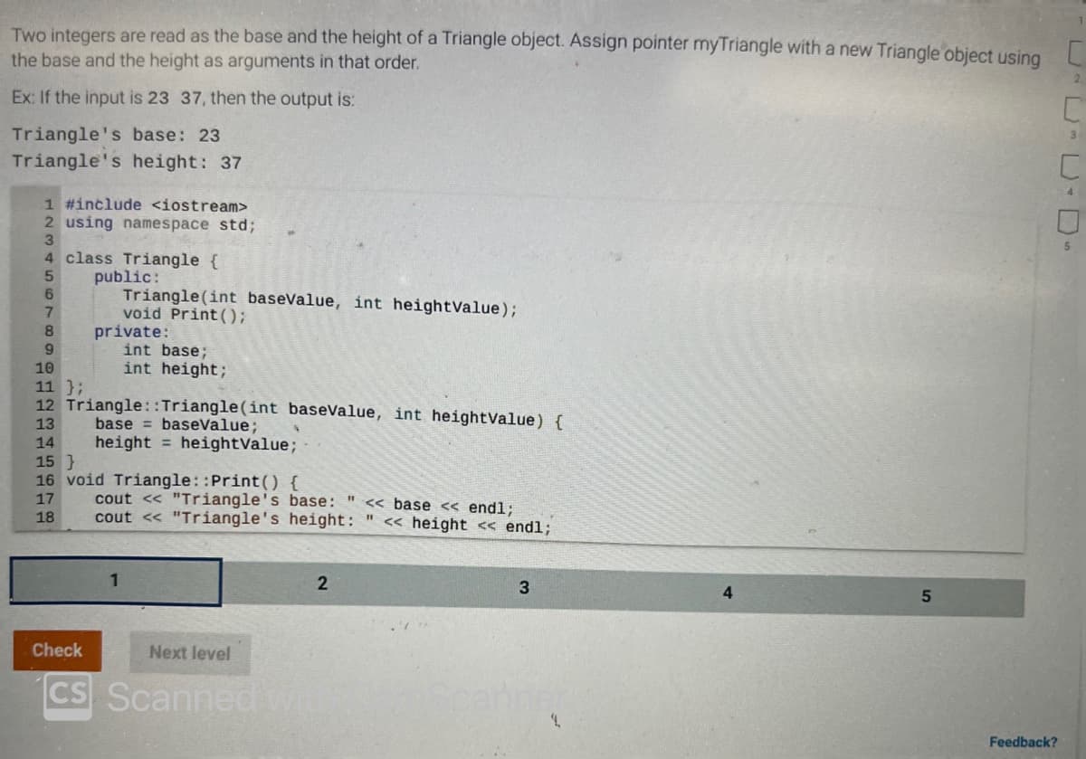 Two integers are read as the base and the height of a Triangle object. Assign pointer myTriangle with a new Triangle object using
the base and the height as arguments in that order.
Ex: If the input is 23 37, then the output is:
Triangle's base: 23
Triangle's height: 37
1 #include <iostream>
2 using namespace std;
3
4 class Triangle {
5
public:
6
Triangle(int baseValue, int heightValue);
void Print ();
7
8
9
10
11 };
12 Triangle:: Triangle(int baseValue, int heightValue) {
13 base baseValue;
14
height = heightValue;
15}
16 void Triangle::Print() {
17
18
private:
1
int base;
int height;
cout << "Triangle's base: " <<base << endl;
cout << "Triangle's height: << height << endl;
Check
Next level
CS Scanned Wi
2
3
4
5
Feedback?
2
3