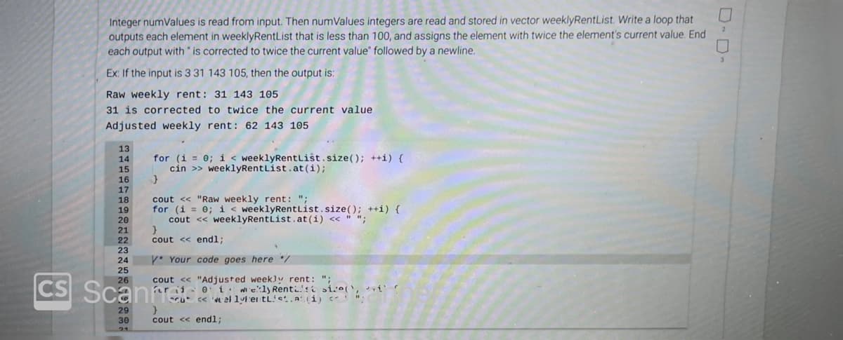 CS
2
0
Integer numValues is read from input. Then numValues integers are read and stored in vector weeklyRentList. Write a loop that
outputs each element in weeklyRentList that is less than 100, and assigns the element with twice the element's current value. End
each output with " is corrected to twice the current value followed by a newline.
Ex: If the input is 3 31 143 105, then the output is:
Raw weekly rent: 31 143 105
31 is corrected to twice the current value
Adjusted weekly rent: 62 143 105
13
14
15
16
17
18
19
20
21
22
23
24
for (i = 0; i < weeklyRentList.size(); ++i) {
cin >> weeklyRentList.at (i);
}
cout << "Raw weekly rent: ";
for (i = 0; i <weeklyRentList.size(); ++i) {
cout << weeklyRentList.at (i) << " ";
29
30
21
}
cout << endl;
* Your code goes here /
cout << "Adjusted weekly rent: ";
er i 0 i wekly Rentisi size(),
<<'ve al lylentList.a(i) <";
25
26
Scanfres
cu
}
cout << endl;
3