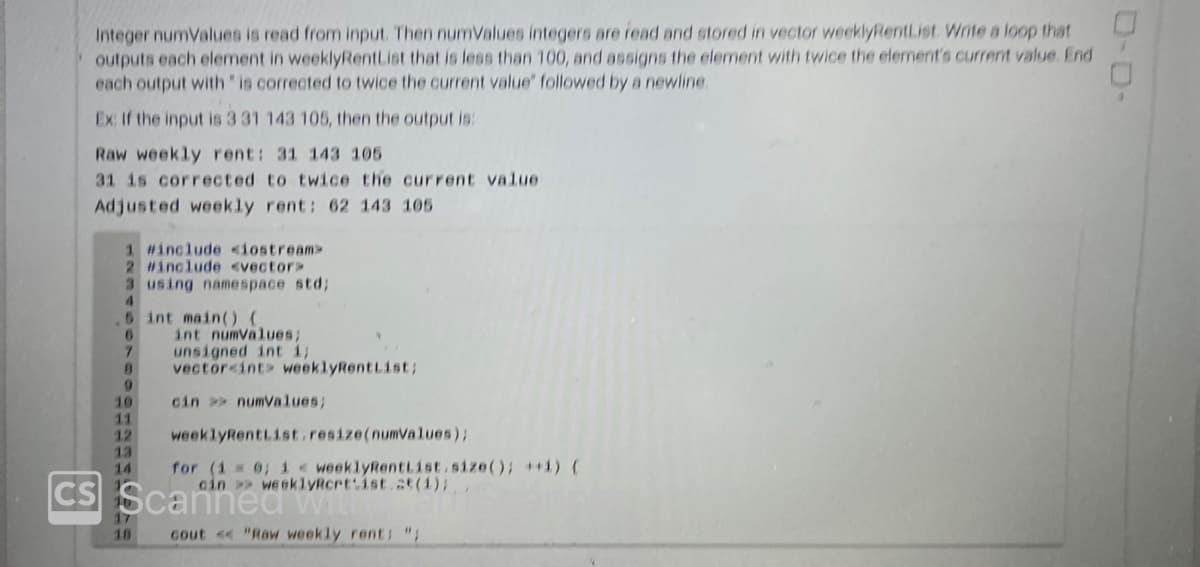 Integer numValues is read from input. Then numValues integers are read and stored in vector weeklyRentList. Write a loop that
outputs each element in weeklyRentList that is less than 100, and assigns the element with twice the element's current value. End
each output with " is corrected to twice the current value' followed by a newline.
Ex: If the input is 3 31 143 105, then the output is:
Raw weekly rent: 31 143 105
31 is corrected to twice the current value
Adjusted weekly rent: 62 143 105
1 #include <iostream>
2 #include <vector>
3 using namespace std;
4
5 int main() {
6
int numValues;
7
unsigned int i;
0 vector<int> weeklyRentList;
cin >> numValues;
10
11
weeklyRentList.resize(numValues);
for (i = 0; i <weeklyRentList.size(); ++i) {
weeklyRcrt ist.at(1);
cin>>
CS Scanned
12
13
14
17
18
cout << "Raw weekly rent: "
ローロー