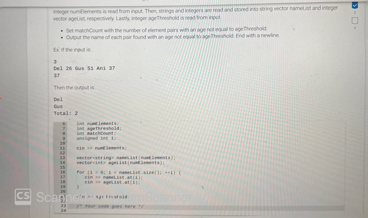 CS
Integer numElements is read from input. Then, strings and integers are read and stored into string vector nameList and integer
vector ageList, respectively. Lastly, integer ageThreshold is read from input.
• Set matchCount with the number of element pairs with an age not equal to ageThreshold.
• Output the name of each pair found with an age not equal to ageThreshold. End with a newline.
.
Ex: If the input is:
3
Del 26 Gus 51 Ani 37
37
Then the output is:
Del
Gus
Total: 2
6
7
8
9
10
11
int numElements;
int ageThreshold;
int matchCount;
unsigned int i;
cin >> numElements;
12
13
15
14
15
16
17
18
19
20
Scanned
23
24
vector<string> nameList (numElements);
vector<int> ageList (numElements);
for (i = 0; i < nameList.size(); ++i) {
cin >> nameList.at(i);
cin >> ageList.at(i);
}
n>age Frest old: mScanner
* Your code goes here */
2
3