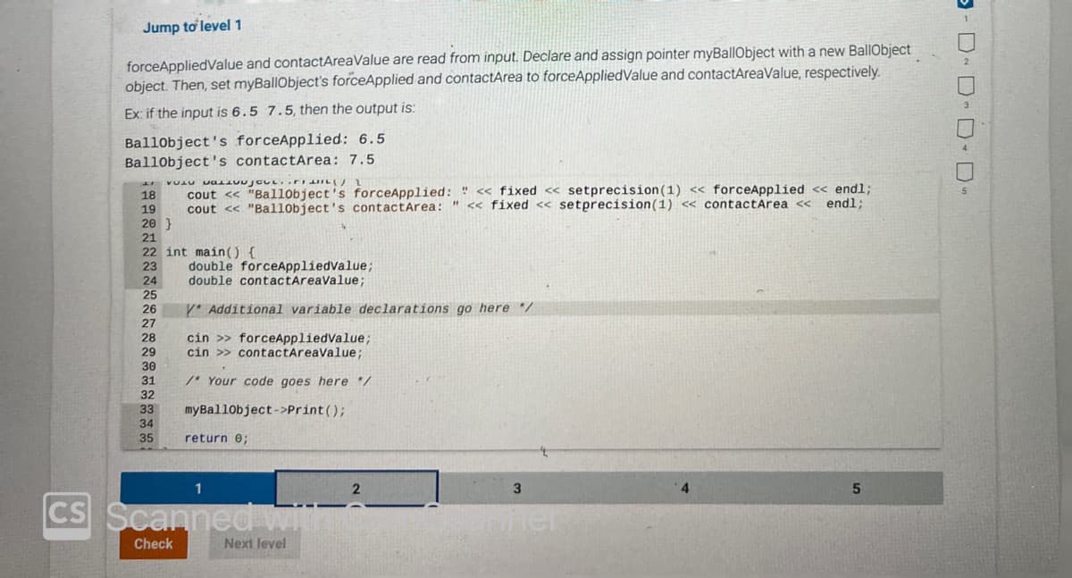 Jump to level 1
forceAppliedValue and contactAreaValue are read from input. Declare and assign pointer myBallObject with a new BallObject
object. Then, set myBallObject's forceApplied and contactArea to forceApplied Value and contactAreaValue, respectively.
Ex: if the input is 6.5 7.5, then the output is:
Ballobject's forceApplied: 6.5
BallObject's contactArea: 7.5
LI VU VALOJOUL..
18
cout << "Ballobject's forceApplied: " << fixed << setprecision (1) << forceApplied << endl;
endl;
19 cout << "Ball0bject's contact Area: " << fixed <<setprecision (1) << contact Area <<
20}
21
22 int main() {
22
23
21
24
25
25
26
26
27
27
28
29
20
29
20
30
31
32
32
double forceAppliedValue;
double contactAreaValue;
Y* Additional variable declarations go here */
cin>> forceAppliedValue;
cin >> contactAreaValue;
/* Your code goes here */
33 myBallobject->print();
34
35 return 0;
1
CS Scanned wit
Check
Next level
2
3
Miner
5
- DDD-D-