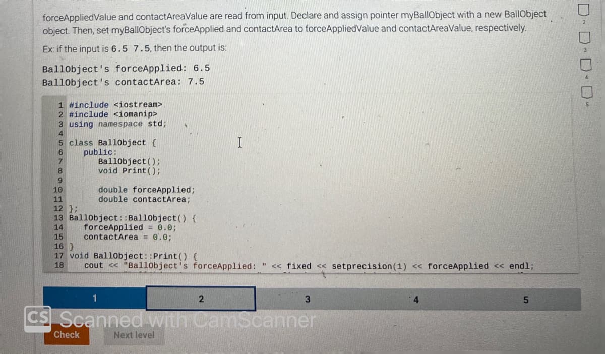 forceAppliedValue and contactAreaValue are read from input. Declare and assign pointer myBallObject with a new BallObject
object. Then, set myBallObject's forceApplied and contactArea to forceAppliedValue and contactAreaValue, respectively.
Ex: if the input is 6.5 7.5, then the output is:
BallObject's forceApplied: 6.5
Ballobject's contactArea: 7.5
1 #include <iostream>
2 #include <iomanip>
3 using namespace std;
5 class Ballobject {
6 public:
8
9
Ballobject();
void Print ();
10
11
12 };
13 Ballobject::Ballobject() {
14
15
double forceApplied;
double contactArea;
Check
forceApplied = 0.0;
contactArea = 0.0;
16 }
17 void Ballobject::Print() {
18 cout << "Ballobject's forceApplied: << fixed << setprecision (1) << forceApplied << endl;
1
CS Scanned with CamScanner
I
Next level
2
3
4
5
DD-D- D