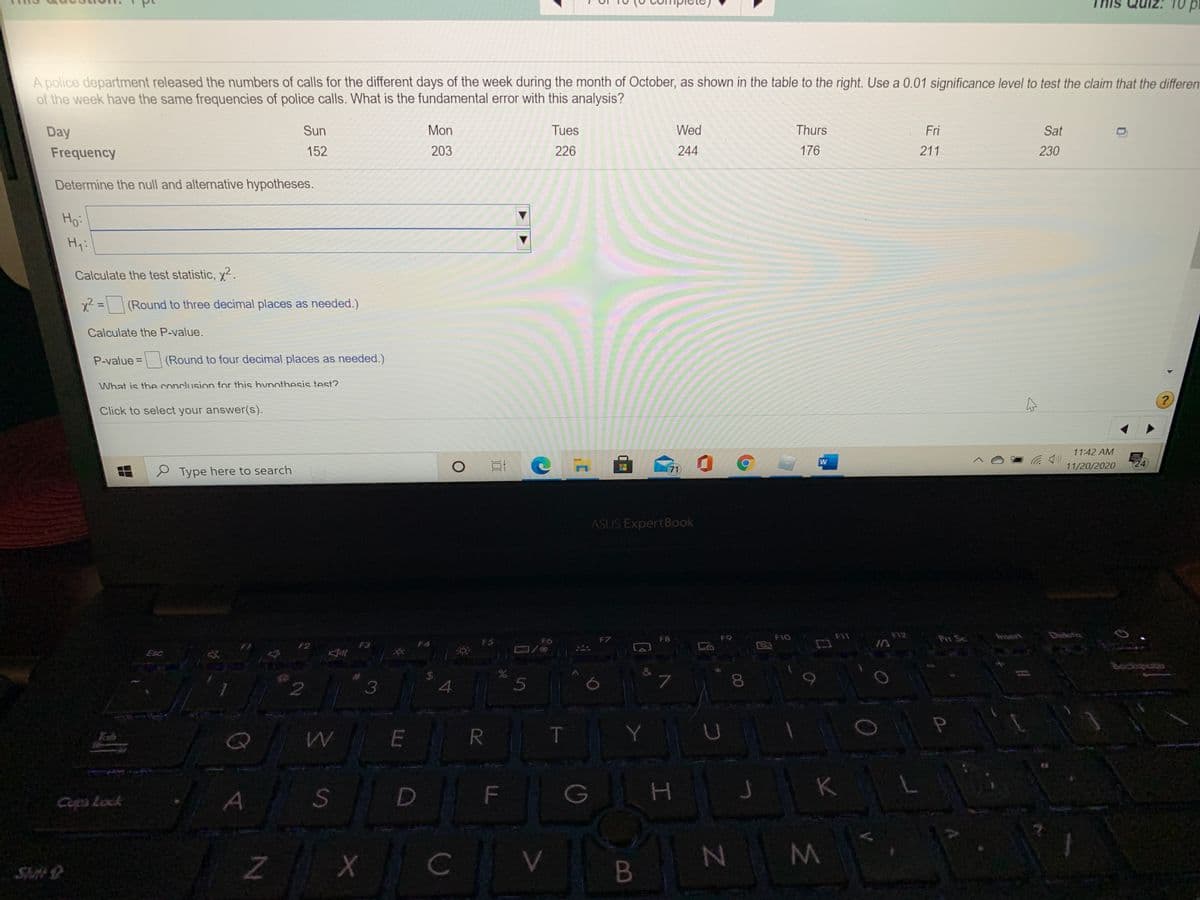 10pt
A police department released the numbers of calls for the different days of the week during the month of October, as shown in the table to the right. Use a 0.01 significance level to test the claim that the differen
of the week have the same frequencies of police calls. What is the fundamental error with this analysis?
Day
Sun
Mon
Tues
Wed
Thurs
Fri
Sat
Frequency
152
203
226
244
176
211
230
Determine the null and alternative hypotheses.
Ho:
Hy:
Calculate the test statistic, y?.
x2 =(Round to three decimal places as needed.)
%3D
Calculate the P-value.
P-value =
|(Round to four decimal places as needed.)
What is the conclusion for this hnothesis test?
Click to select your answer(s).
11:42 AM
C
11/20/2020
Type here to search
71
ASUS ExpertBook
F1O
F12
Pri Se
fnsert
FS
FO
F7
F8
F9
F2
F3
F4
Esc
Bockspoce
&
3
5
Q
E
R.
T.
Tab
F
G
Copa Lock
Shit
B
