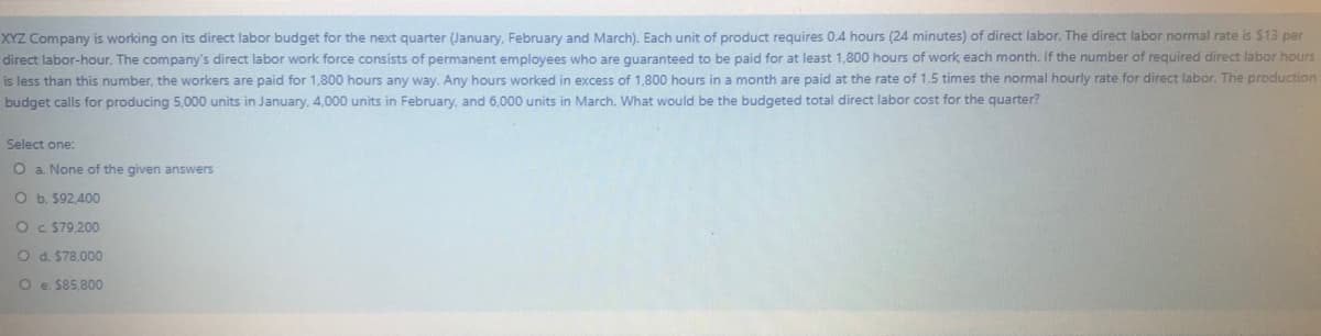 XYZ Company is working on its direct labor budget for the next quarter (January, February and March). Each unit of product requires 0.4 hours (24 minutes) of direct labor. The direct labor normal rate is $13 per
direct labor-hour. The company's direct labor work force consists of permanent employees who are guaranteed to be paid for at least 1,800 hours of work each month. If the number of required direct labor hours
is less than this number, the workers are paid for 1,800 hours any way. Any hours worked in excess of 1,800 hours in a month are paid at the rate of 1.5 times the normal hourly rate for direct labor. The production
budget calls for producing 5,000 units in January, 4,000 units in February, and 6,000 units in March, What would be the budgeted total direct labor cost for the quarter?
Select one:
O a. None of the given answers
O b. $92,400
Oc $79,200
O d. $78,000
O e. $85,800
