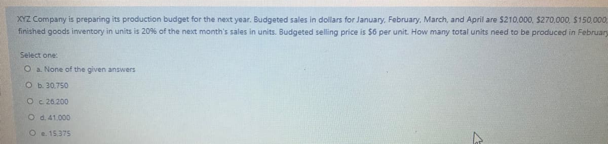 XYZ Company is preparing its production budget for the next year. Budgeted sales in dollars for January, February, March, and April are $210,000, $270,000, $150,000,
finished goods inventory in units is 20% of the next month's sales in units. Budgeted selling price is s6 per unit. How many total units need to be produced in February
Select one:
O a. None of the given answers
O b. 30.750
O c. 26,200
O d. 41.000
O e. 15,375
