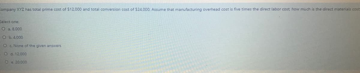 Company XYZ has total prime cost of $12,000 and total conversion cost of $24,000. Assume that manufacturing overhead cost is five times the direct labor cost how much is the direct materials cost
Select one:
O a. 8,000
O b.4.000
O C. None of the given answers
O d. 12.000
O e. 20,000
