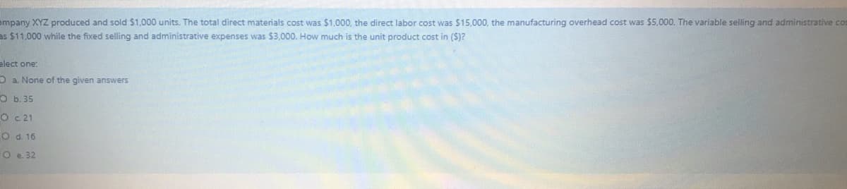 ompany XYZ produced and sold $1,000 units. The total direct materials cost was $1,000, the direct labor cost was $15,000, the manufacturing overhead cost was $5,000. The variable selling and administrative cos
as $11,000 while the fixed selling and administrative expenses was $3,000. How much is the unit product cost in (S)?
elect one:
O a. None of the given answers
O b. 35
O c21
O d. 16
O e. 32
