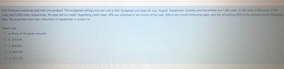 XYZ Company produces and sells one product. The budgeted selling price per unit is $30. Budgeted unit sales for July, August, September, October and November are 1,400 units, 2, 100 units, 3,400 units. 2,700
units and 4,200 units, respectively. All sales are on credit. Regarding credit sales, 30% are collected in the month of the sale, 50% in the month following sales, and the remaining 20% in the second month folowing
sale. The expected total cash collections in September is closest to:
Select one:
O a. None of the given answers
O b. $70,500
O c $94,000
O d. $96,300
O e. $82.250
