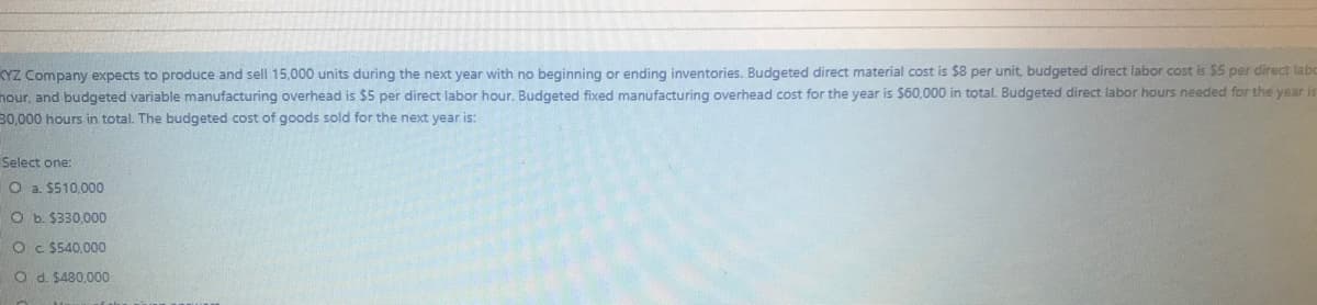 KYZ Company expects to produce and sell 15,000 units during the next year with no beginning or ending inventories. Budgeted direct material cost is $8 per unit, budgeted direct labor cost is $5 per direct labo
nour, and budgeted variable manufacturing overhead is $5 per direct labor hour. Budgeted fixed manufacturing overhead cost for the year is $60,000 in total. Budgeted direct labor hours needed for the year is
30,000 hours in total. The budgeted cost of goods sold for the next year is:
Select one:
O a. $510,000
O b. $330,000
O C $540,000
O d. $480,000
