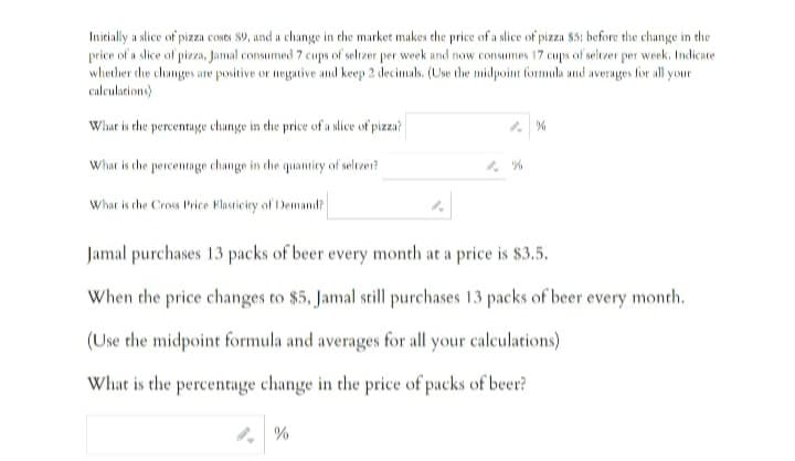 Initially a slice of pizza coses 89, and a change in the market makes the price of a slice of pizza $5: before the change in the
price of a slice of pizza, Jamal consumed 7 cups of seltzer per week and now consumes 17 cups of seltzer per week. Indicate
whether the changes are positive or negative and keep 2 decimals. (Use the midpoint formula and averages for all your
calculations)
What is the percentage change in the price of a slice of pizza?
What is the percentage change in the quantity of selczer?
What is the Cross Price Elasticity of Demand?
%
Jamal purchases 13 packs of beer every month at a price is $3.5.
When the price changes to $5, Jamal still purchases 13 packs of beer every month.
(Use the midpoint formula and averages for all your calculations)
What is the percentage change in the price of packs of beer?