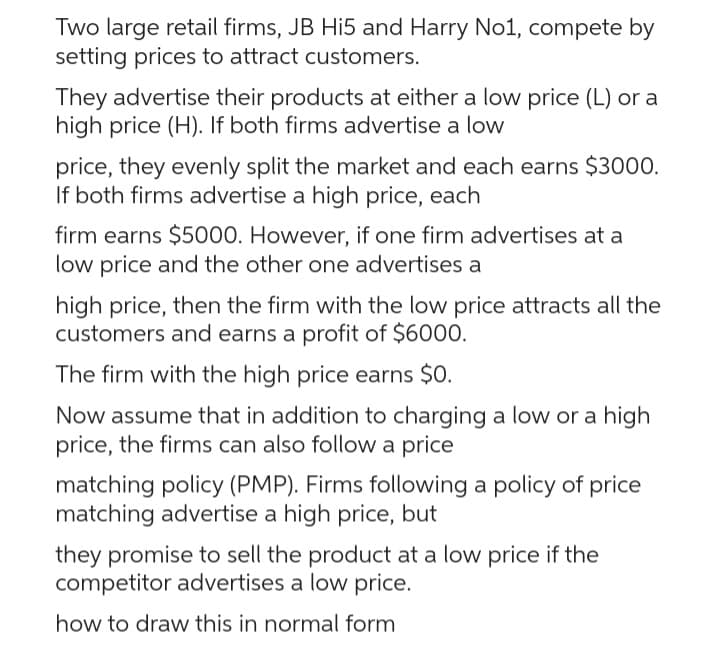 Two large retail firms, JB Hi5 and Harry No1, compete by
setting prices to attract customers.
They advertise their products at either a low price (L) or a
high price (H). If both firms advertise a low
price, they evenly split the market and each earns $3000.
If both firms advertise a high price, each
firm earns $5000. However, if one firm advertises at a
low price and the other one advertises a
high price, then the firm with the low price attracts all the
customers and earns a profit of $6000.
The firm with the high price earns $0.
Now assume that in addition to charging a low or a high
price, the firms can also follow a price
matching policy (PMP). Firms following a policy of price
matching advertise a high price, but
they promise to sell the product at a low price if the
competitor advertises a low price.
how to draw this in normal form