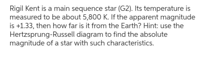 Rigil Kent is a main sequence star (G2). Its temperature is
measured to be about 5,800 K. If the apparent magnitude
is +1.33, then how far is it from the Earth? Hint: use the
Hertzsprung-Russell diagram to find the absolute
magnitude of a star with such characteristics.