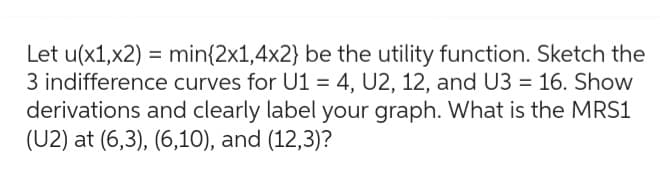 Let u(x1,x2) = min{2x1,4x2} be the utility function. Sketch the
3 indifference curves for U1 = 4, U2, 12, and U3 = 16. Show
derivations and clearly label your graph. What is the MRS1
(U2) at (6,3), (6,10), and (12,3)?