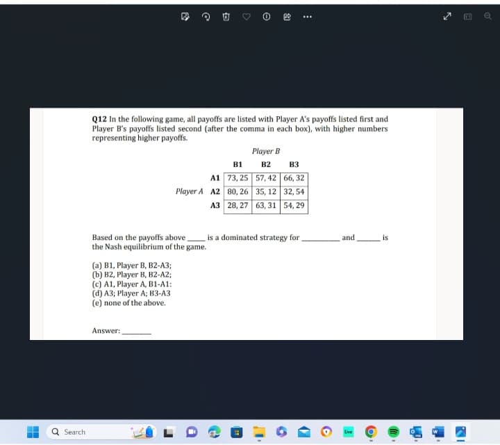 Search
E
(a) B1, Player B, B2-A3;
(b) B2, Player B, B2-A2;
(c) A1, Player A, B1-A1:
(d) A3; Player A; B3-A3
(e) none of the above.
@
Answer:
Based on the payoffs above.
the Nash equilibrium of the game.
Q12 In the following game, all payoffs are listed with Player A's payoffs listed first and
Player B's payoffs listed second (after the comma in each box), with higher numbers
representing higher payoffs.
3
Player A A2
B1
A1 73,25
80, 26
A3 28, 27
e
Player B
B2
57, 42
35, 12
63, 31
:
B3
66, 32
32, 54
54, 29
is a dominated strategy for
and
Live
is
o