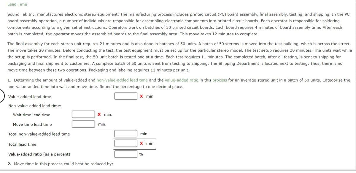 Lead Time
Sound Tek Inc. manufactures electronic stereo equipment. The manufacturing process includes printed circuit (PC) board assembly, final assembly, testing, and shipping. In the PC
board assembly operation, a number of individuals are responsible for assembling electronic components into printed circuit boards. Each operator is responsible for soldering
components according to a given set of instructions. Operators work on batches of 50 printed circuit boards. Each board requires 4 minutes of board assembly time. After each
batch is completed, the operator moves the assembled boards to the final assembly area. This move takes 12 minutes to complete.
The final assembly for each stereo unit requires 21 minutes and is also done in batches of 50 units. A batch of 50 stereos is moved into the test building, which is across the street.
The move takes 20 minutes. Before conducting the test, the test equipment must be set up for the particular stereo model. The test setup requires 30 minutes. The units wait while
the setup is performed. In the final test, the 50-unit batch is tested one at a time. Each test requires 11 minutes. The completed batch, after all testing, is sent to shipping for
packaging and final shipment to customers. A complete batch of 50 units is sent from testing to shipping. The Shipping Department is located next to testing. Thus, there is no
move time between these two operations. Packaging and labeling requires 11 minutes per unit.
1. Determine the amount of value-added and non-value-added lead time and the value-added ratio in this process for an average stereo unit in a batch of 50 units. Categorize the
non-value-added time into wait and move time. Round the percentage to one decimal place.
Value-added lead time
X min.
Non-value-added lead time:
Wait time lead time
X min.
Move time lead time
min.
Total non-value-added lead time
min.
Total lead time
X min.
Value-added ratio (as a percent)
%
2. Move time in this process could best be reduced by:
