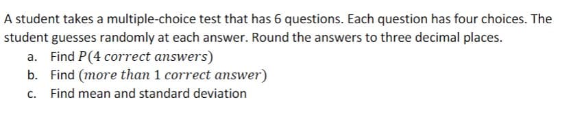 A student takes a multiple-choice test that has 6 questions. Each question has four choices. The
student guesses randomly at each answer. Round the answers to three decimal places.
Find P(4 correct answers)
b. Find (more than 1 correct answer)
c. Find mean and standard deviation