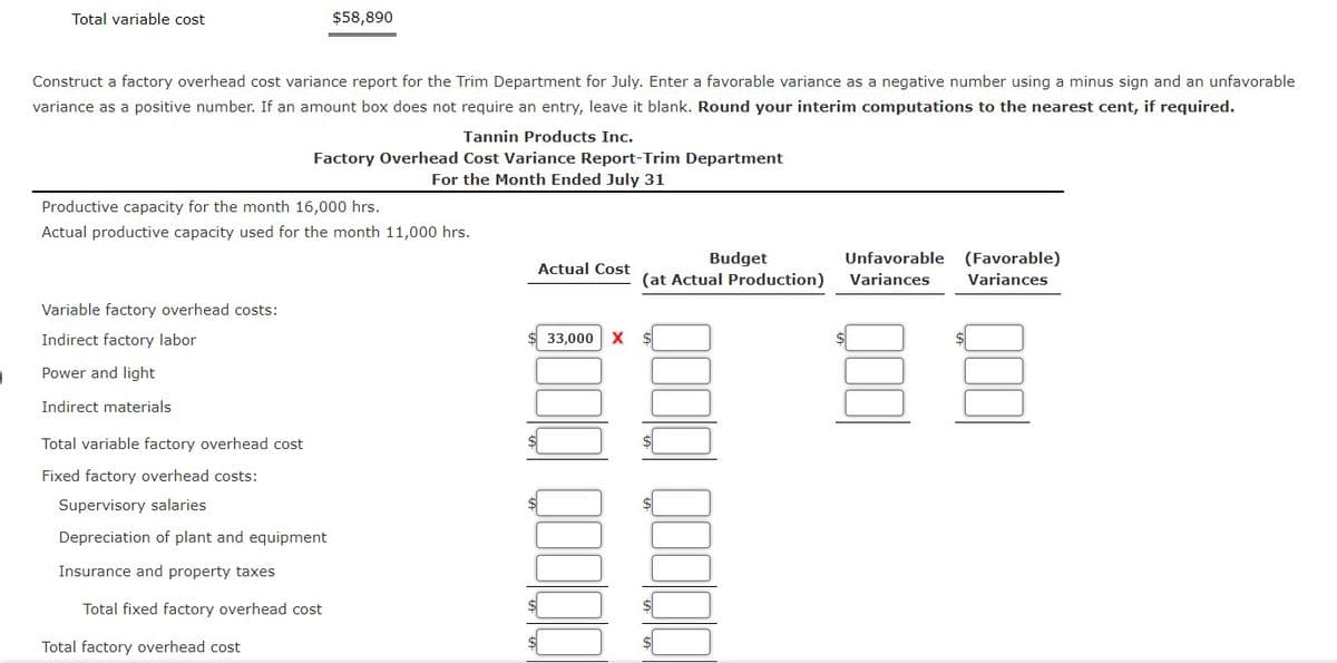 Total variable cost
$58,890
Construct a factory overhead cost variance report for the Trim Department for July. Enter a favorable variance as a negative number using a minus sign and an unfavorable
variance as a positive number. If an amount box does not require an entry, leave it blank. Round your interim computations to the nearest cent, if required.
Tannin Products Inc.
Factory Overhead Cost Variance Report-Trim Department
For the Month Ended July 31
Productive capacity for the month 16,000 hrs.
Actual productive capacity used for the month 11,000 hrs.
Unfavorable (Favorable)
Budget
(at Actual Production)
Actual Cost
Variances
Variances
Variable factory overhead costs:
Indirect factory labor
33,000
X $
Power and light
Indirect materials
Total variable factory overhead cost
Fixed factory overhead costs:
Supervisory salaries
Depreciation of plant and equipment
Insurance and property taxes
Total fixed factory overhead cost
Total factory overhead cost
