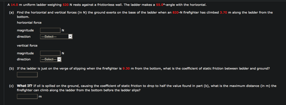 A 14.0 m uniform ladder weighing 520 N rests against a frictionless wall. The ladder makes a 55.0º-angle with the horizontal.
(a) Find the horizontal and vertical forces (in N) the ground exerts on the base of the ladder when an 820-N firefighter has climbed 3.70 m along the ladder from the
bottom.
horizontal force
magnitude
direction
Select---
vertical forçce
magnitude
N
direction
--Select--
(b) If the ladder is just on the verge of slipping when the firefighter is 9.30 m from the bottom, what is the coefficient of static friction between ladder and ground?
(c) What If? If oil is spilled on the ground, causing the coefficient of static friction to drop to half the value found in part (b), what is the maximum distance (in m) the
firefighter can climb along the ladder from the bottom before the ladder slips?
m
