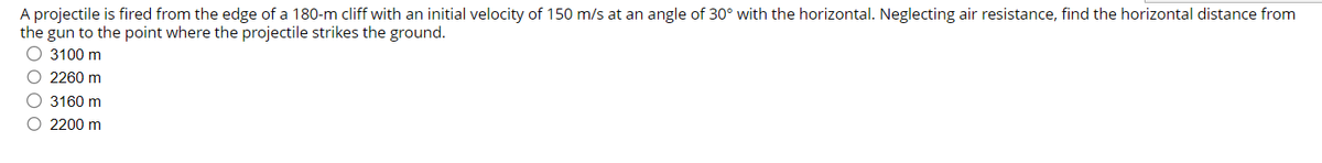 A projectile is fired from the edge of a 180-m cliff with an initial velocity of 150 m/s at an angle of 30° with the horizontal. Neglecting air resistance, find the horizontal distance from
the gun to the point where the projectile strikes the ground.
O 3100 m
O 2260 m
O 3160 m
O 2200 m