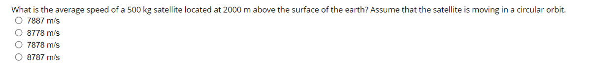 What is the average speed of a 500 kg satellite located at 2000 m above the surface of the earth? Assume that the satellite is moving in a circular orbit.
O 7887 m/s
O 8778 m/s
O 7878 m/s
O 8787 m/s