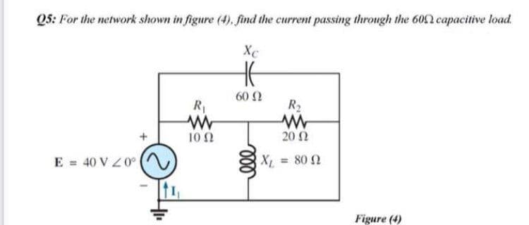 Q5: For the network shown in figure (4), find the current passing through the 6002 capacitive load.
Xc
60 Ω
R1
R2
10Ω
20 2
E = 40 V Z0°
XL = 80 2
Figure (4)
ll
