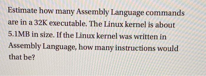 Estimate how many Assembly Language commands
are in a 32K executable. The Linux kernel is about
5.1MB in size. If the Linux kernel was written in
Assembly Language, how many instructions would
that be?
