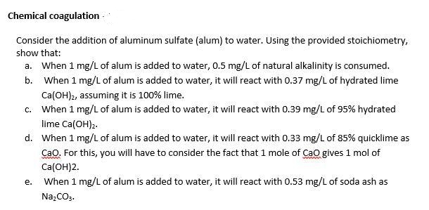 Chemical coagulation
Consider the addition of aluminum sulfate (alum) to water. Using the provided stoichiometry,
show that:
a. When 1 mg/L of alum is added to water, 0.5 mg/L of natural alkalinity is consumed.
b. When 1 mg/L of alum is added to water, it will react with 0.37 mg/L of hydrated lime
Ca(OH)2, assuming it is 100% lime.
c. When 1 mg/L of alum is added to water, it will react with 0.39 mg/L of 95% hydrated
lime Ca(OH)2.
d. When 1 mg/L of alum is added to water, it will react with 0.33 mg/L of 85% quicklime as
Cao. For this, you will have to consider the fact that 1 mole of Cao gives 1 mol of
Ca(ОН)2.
When 1 mg/L of alum is added to water, it will react with 0.53 mg/L of soda ash as
е.
Na,CO3.
