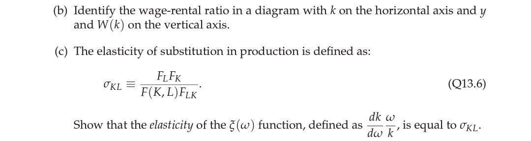 (b) Identify the wage-rental ratio in a diagram with k on the horizontal axis and
and W(k) on the vertical axis.
(c) The elasticity of substitution in production is defined as:
FLFK
OKL =
(Q13.6)
F(K,L)FLK
Show that the elasticity of the (w) function, defined as
dk w
is equal to OKL.
dw k
