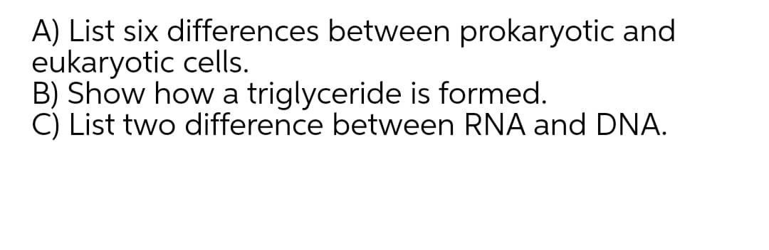 A) List six differences between prokaryotic and
eukaryotic cells.
B) Show how a triglyceride is formed.
C) List two difference between RNA and DNA.
