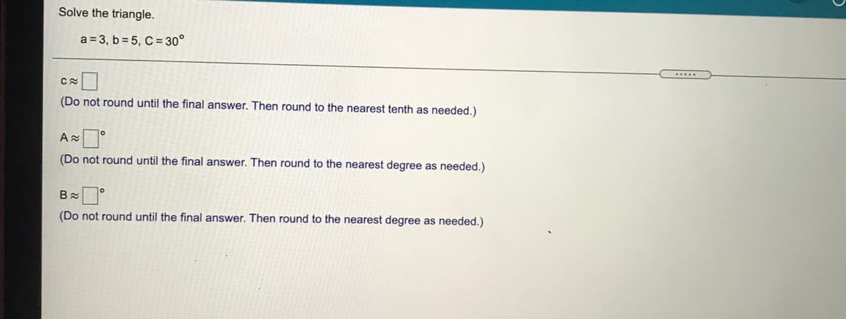 Solve the triangle.
a = 3, b = 5, C = 30°
(Do not round until the final answer. Then round to the nearest tenth as needed.)
Az
(Do not round until the final answer. Then round to the nearest degree as needed.)
(Do not round until the final answer. Then round to the nearest degree as needed.)
