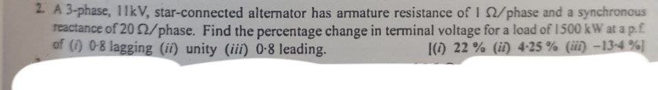 2. A 3-phase, 11kV, star-connected alternator has armature resistance of 12/phase and a synchronous
reactance of 20 2/phase. Find the percentage change in terminal voltage for a load of 1500 kW at a p.f.
of (1) 0-8 lagging (ii) unity (iii) 0-8 leading.
[(1) 22 % (ii) 4-25 % (iii) -13-4%
