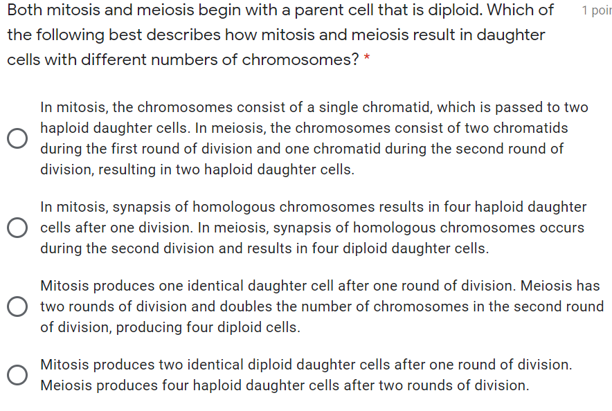 Both mitosis and meiosis begin with a parent cell that is diploid. Which of
1 poir
the following best describes how mitosis and meiosis result in daughter
cells with different numbers of chromosomes? *
In mitosis, the chromosomes consist of a single chromatid, which is passed to two
haploid daughter cells. In meiosis, the chromosomes consist of two chromatids
during the first round of division and one chromatid during the second round of
division, resulting in two haploid daughter cells.
In mitosis, synapsis of homologous chromosomes results in four haploid daughter
O cells after one division. In meiosis, synapsis of homologous chromosomes occurs
during the second division and results in four diploid daughter cells.
Mitosis produces one identical daughter cell after one round of division. Meiosis has
O two rounds of division and doubles the number of chromosomes in the second round
of division, producing four diploid cells.
Mitosis produces two identical diploid daughter cells after one round of division.
Meiosis produces four haploid daughter cells after two rounds of division.
