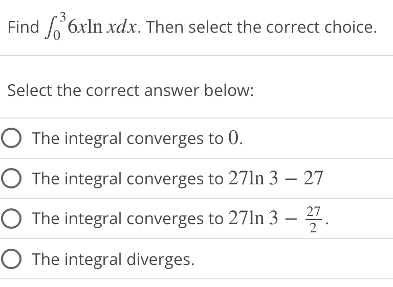 3
Find ³6xln xdx. Then select the correct choice.
Select the correct answer below:
O The integral converges to 0.
O The integral converges to 271n 3 - 27
O The integral converges to 271n 3
27.
O The integral diverges.